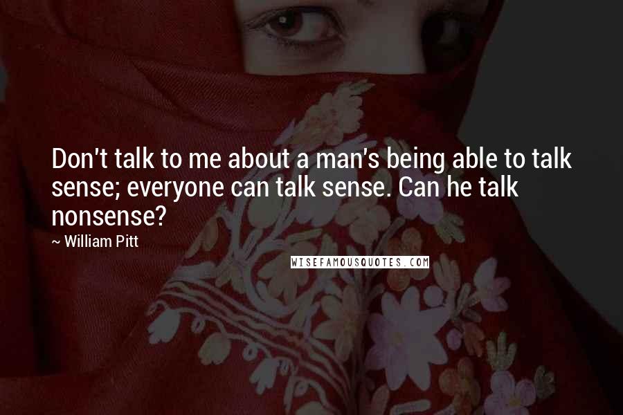 William Pitt quotes: Don't talk to me about a man's being able to talk sense; everyone can talk sense. Can he talk nonsense?