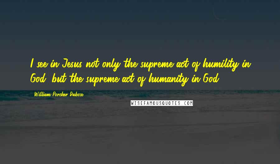 William Porcher Dubose quotes: I see in Jesus not only the supreme act of humility in God, but the supreme act of humanity in God.