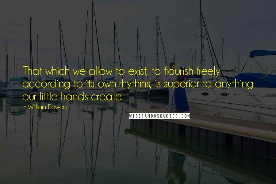 William Powers quotes: That which we allow to exist, to flourish freely according to its own rhythms, is superior to anything our little hands create.