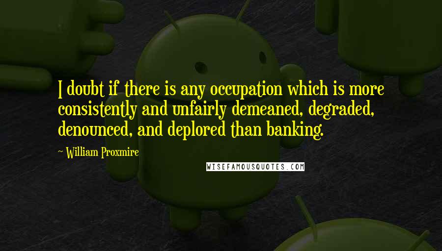 William Proxmire quotes: I doubt if there is any occupation which is more consistently and unfairly demeaned, degraded, denounced, and deplored than banking.