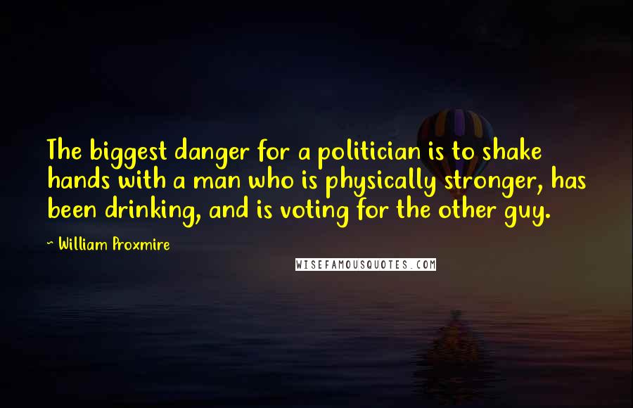 William Proxmire quotes: The biggest danger for a politician is to shake hands with a man who is physically stronger, has been drinking, and is voting for the other guy.