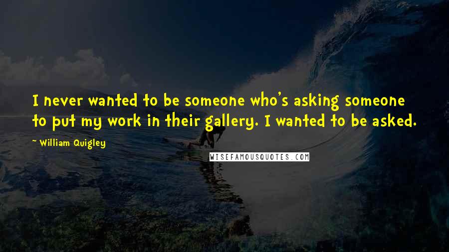 William Quigley quotes: I never wanted to be someone who's asking someone to put my work in their gallery. I wanted to be asked. William Quigley quotes: I never wanted to be someone who's asking someone to put my work in their gallery. I wanted to be asked.