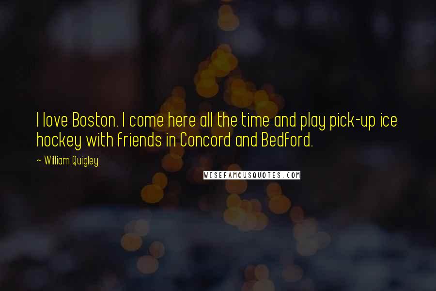 William Quigley quotes: I love Boston. I come here all the time and play pick-up ice hockey with friends in Concord and Bedford.