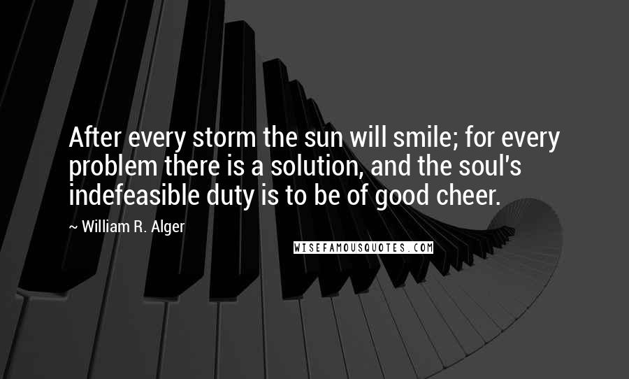 William R. Alger quotes: After every storm the sun will smile; for every problem there is a solution, and the soul's indefeasible duty is to be of good cheer. William R. Alger quotes: After every storm the sun will smile; for every problem there is a solution, and the soul's indefeasible duty is to be of good cheer.