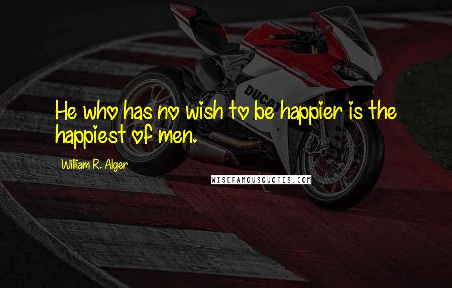 William R. Alger quotes: He who has no wish to be happier is the happiest of men.
