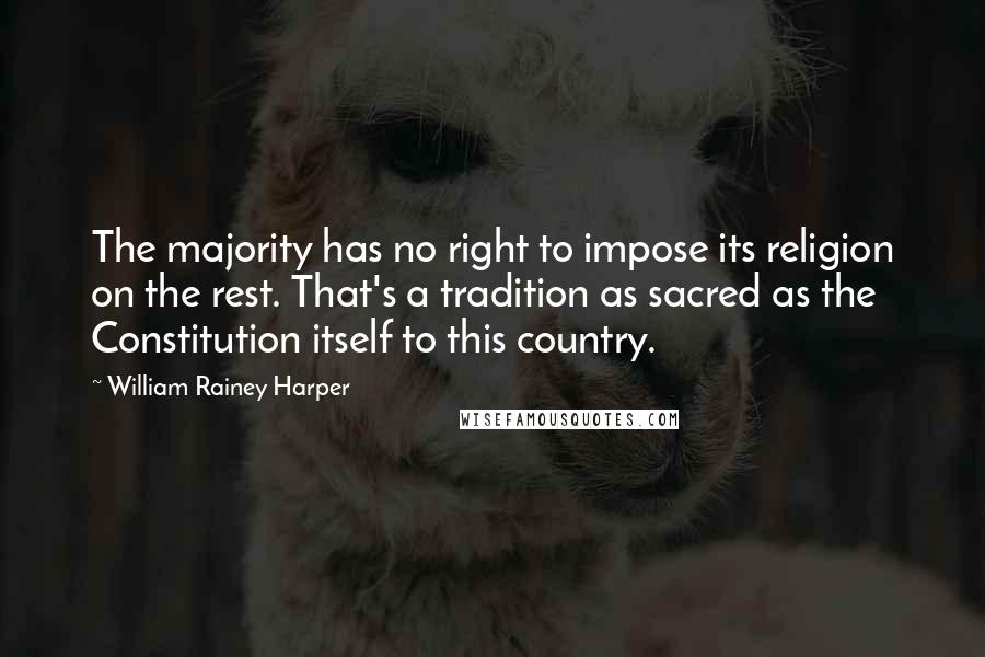 William Rainey Harper quotes: The majority has no right to impose its religion on the rest. That's a tradition as sacred as the Constitution itself to this country.