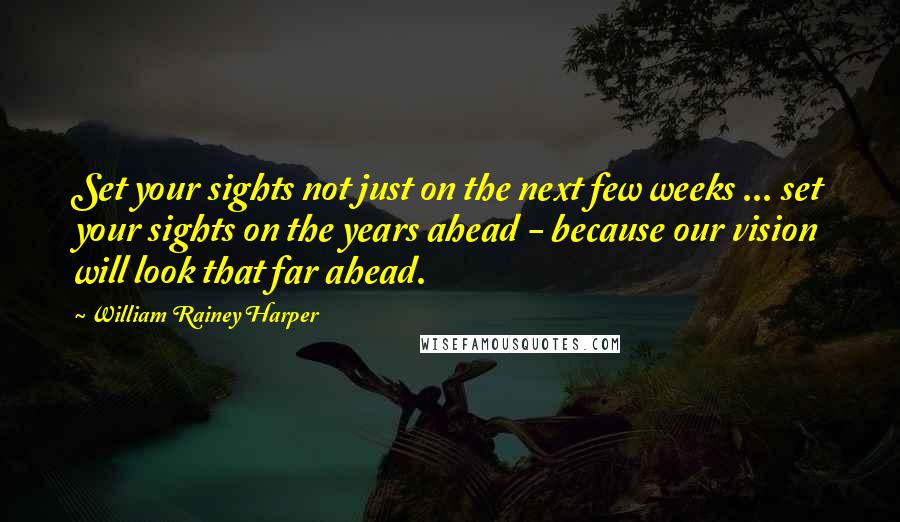 William Rainey Harper quotes: Set your sights not just on the next few weeks ... set your sights on the years ahead - because our vision will look that far ahead.