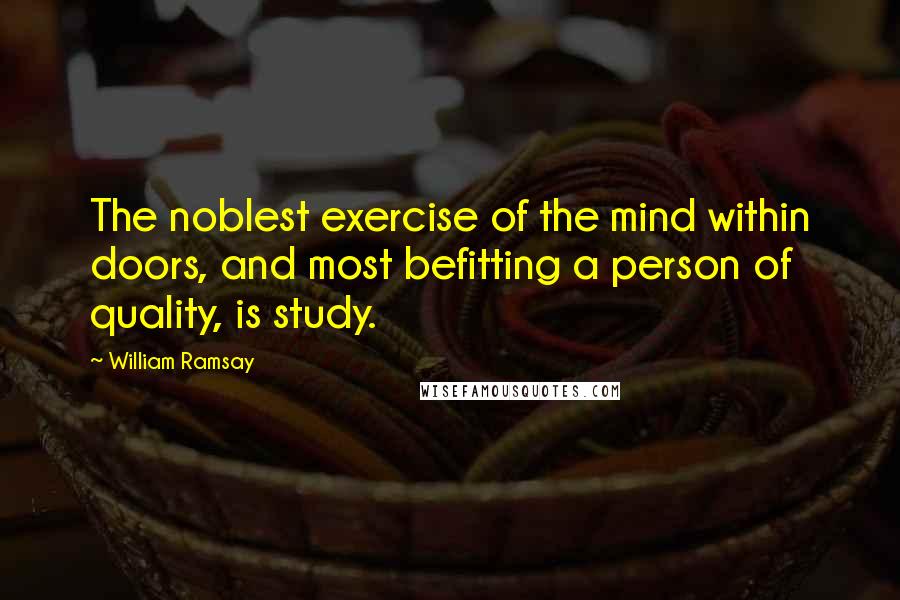 William Ramsay quotes: The noblest exercise of the mind within doors, and most befitting a person of quality, is study.