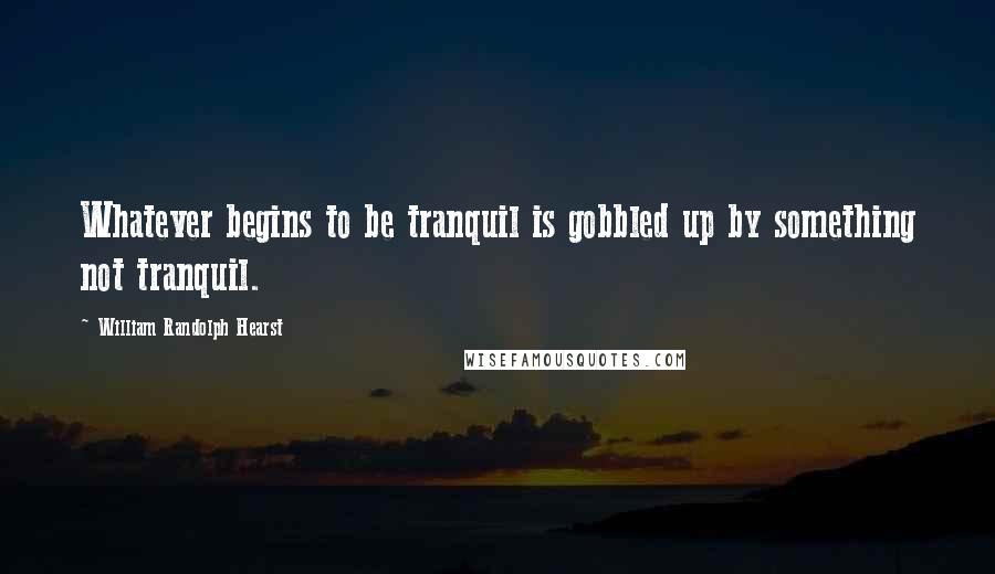 William Randolph Hearst quotes: Whatever begins to be tranquil is gobbled up by something not tranquil.