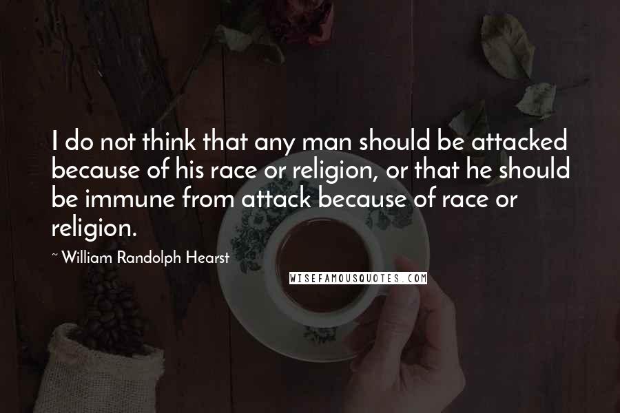 William Randolph Hearst quotes: I do not think that any man should be attacked because of his race or religion, or that he should be immune from attack because of race or religion.