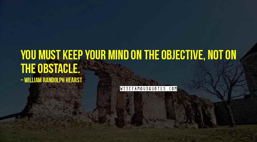 William Randolph Hearst quotes: You must keep your mind on the objective, not on the obstacle.