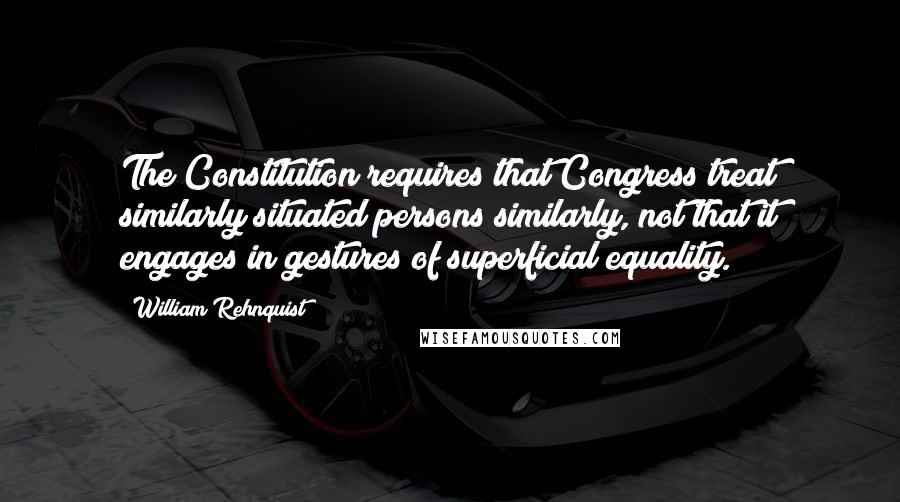 William Rehnquist quotes: The Constitution requires that Congress treat similarly situated persons similarly, not that it engages in gestures of superficial equality.