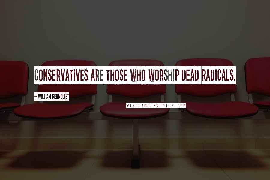 William Rehnquist quotes: Conservatives are those who worship dead radicals.