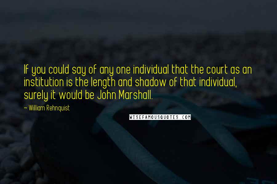 William Rehnquist quotes: If you could say of any one individual that the court as an institution is the length and shadow of that individual, surely it would be John Marshall. William Rehnquist quotes: If you could say of any one individual that the court as an institution is the length and shadow of that individual, surely it would be John Marshall.