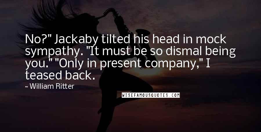 William Ritter quotes: No?" Jackaby tilted his head in mock sympathy. "It must be so dismal being you." "Only in present company," I teased back.