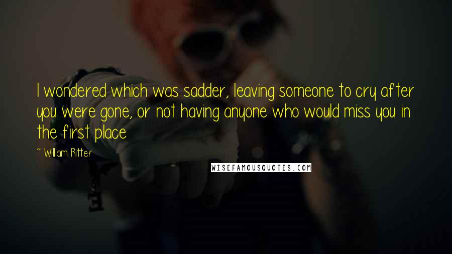 William Ritter quotes: I wondered which was sadder, leaving someone to cry after you were gone, or not having anyone who would miss you in the first place