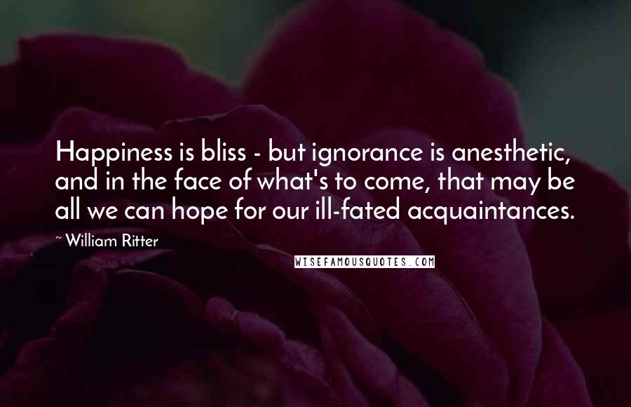 William Ritter quotes: Happiness is bliss - but ignorance is anesthetic, and in the face of what's to come, that may be all we can hope for our ill-fated acquaintances.