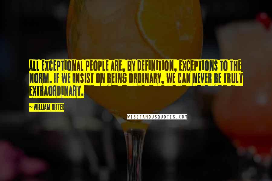 William Ritter quotes: All exceptional people are, by definition, exceptions to the norm. If we insist on being ordinary, we can never be truly extraordinary.