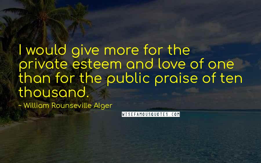 William Rounseville Alger quotes: I would give more for the private esteem and love of one than for the public praise of ten thousand.