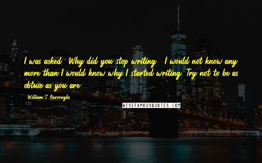 William S. Burroughs quotes: I was asked: "Why did you stop writing?" I would not know any more than I would know why I started writing. Try not to be as obtuse as you