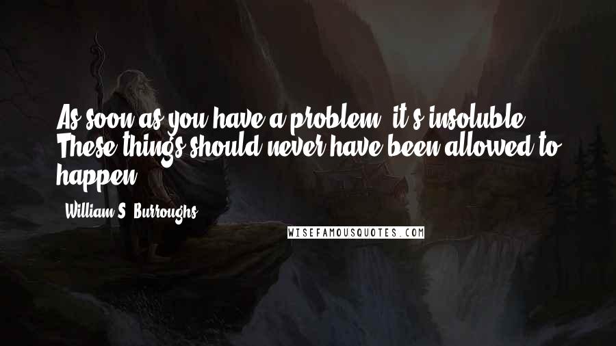 William S. Burroughs quotes: As soon as you have a problem, it's insoluble. These things should never have been allowed to happen.