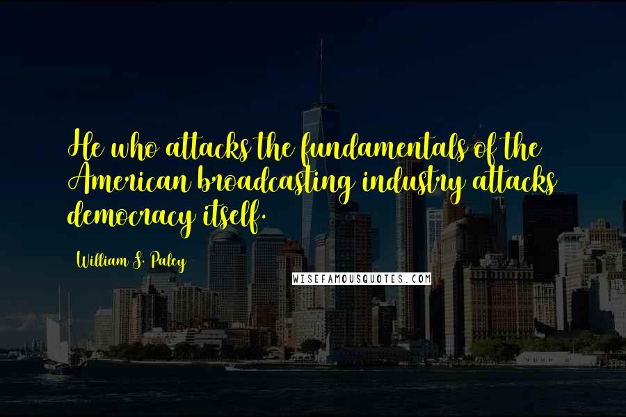 William S. Paley quotes: He who attacks the fundamentals of the American broadcasting industry attacks democracy itself.