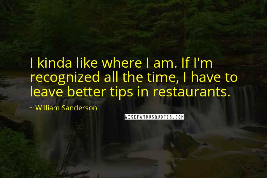 William Sanderson quotes: I kinda like where I am. If I'm recognized all the time, I have to leave better tips in restaurants. William Sanderson quotes: I kinda like where I am. If I'm recognized all the time, I have to leave better tips in restaurants.
