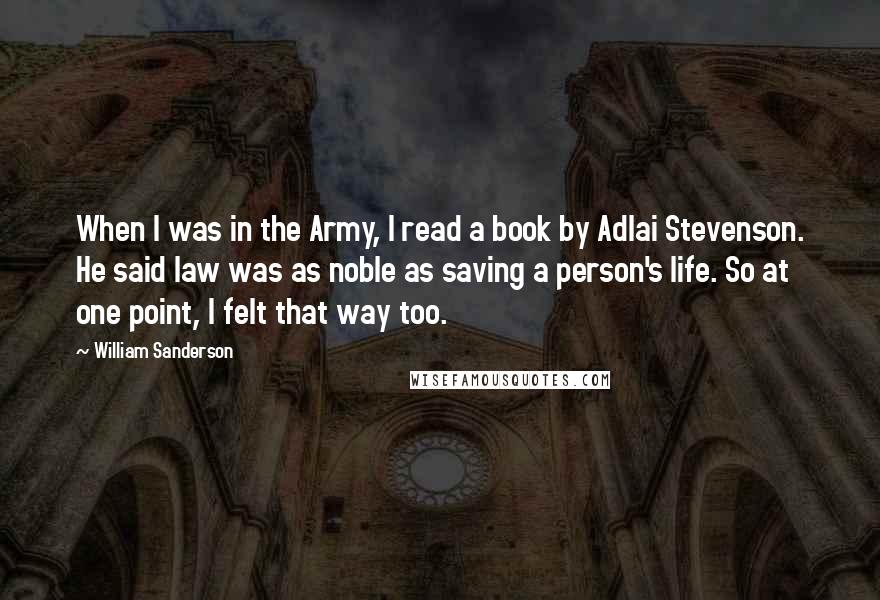 William Sanderson quotes: When I was in the Army, I read a book by Adlai Stevenson. He said law was as noble as saving a person's life. So at one point, I felt William Sanderson quotes: When I was in the Army, I read a book by Adlai Stevenson. He said law was as noble as saving a person's life. So at one point, I felt