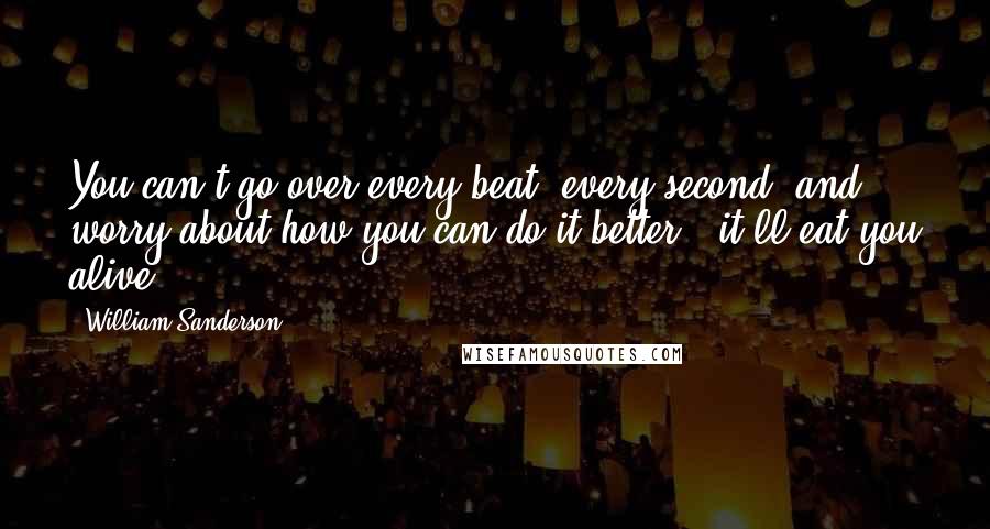William Sanderson quotes: You can't go over every beat, every second, and worry about how you can do it better - it'll eat you alive. William Sanderson quotes: You can't go over every beat, every second, and worry about how you can do it better - it'll eat you alive.
