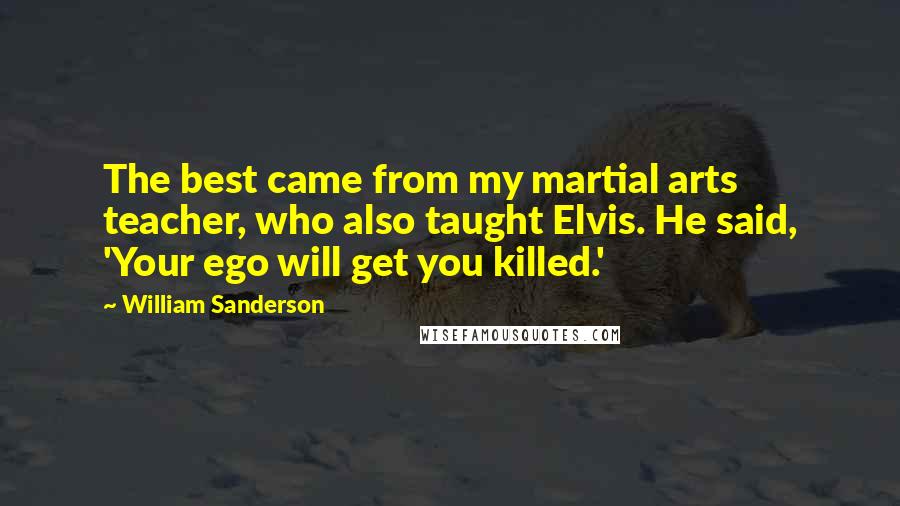 William Sanderson quotes: The best came from my martial arts teacher, who also taught Elvis. He said, 'Your ego will get you killed.' William Sanderson quotes: The best came from my martial arts teacher, who also taught Elvis. He said, 'Your ego will get you killed.'