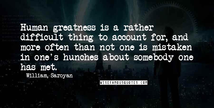 William, Saroyan quotes: Human greatness is a rather difficult thing to account for, and more often than not one is mistaken in one's hunches about somebody one has met.