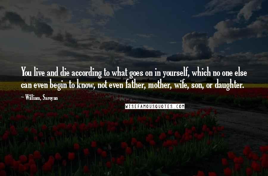 William, Saroyan quotes: You live and die according to what goes on in yourself, which no one else can even begin to know, not even father, mother, wife, son, or daughter.