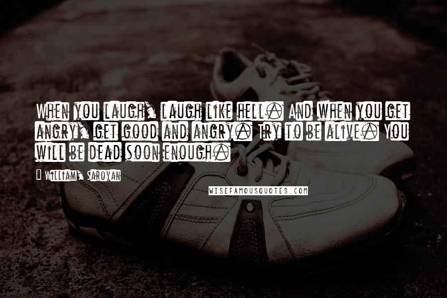 William, Saroyan quotes: When you laugh, laugh like hell. And when you get angry, get good and angry. Try to be alive. You will be dead soon enough.