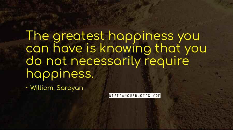 William, Saroyan quotes: The greatest happiness you can have is knowing that you do not necessarily require happiness.