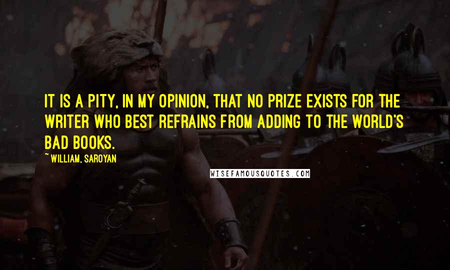 William, Saroyan quotes: It is a pity, in my opinion, that no prize exists for the writer who best refrains from adding to the world's bad books.