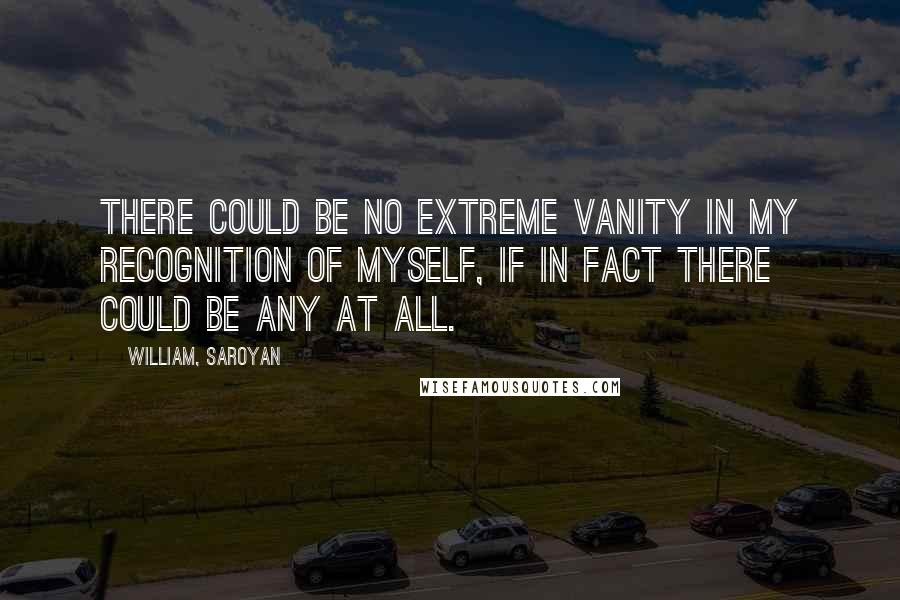 William, Saroyan quotes: There could be no extreme vanity in my recognition of myself, if in fact there could be any at all.