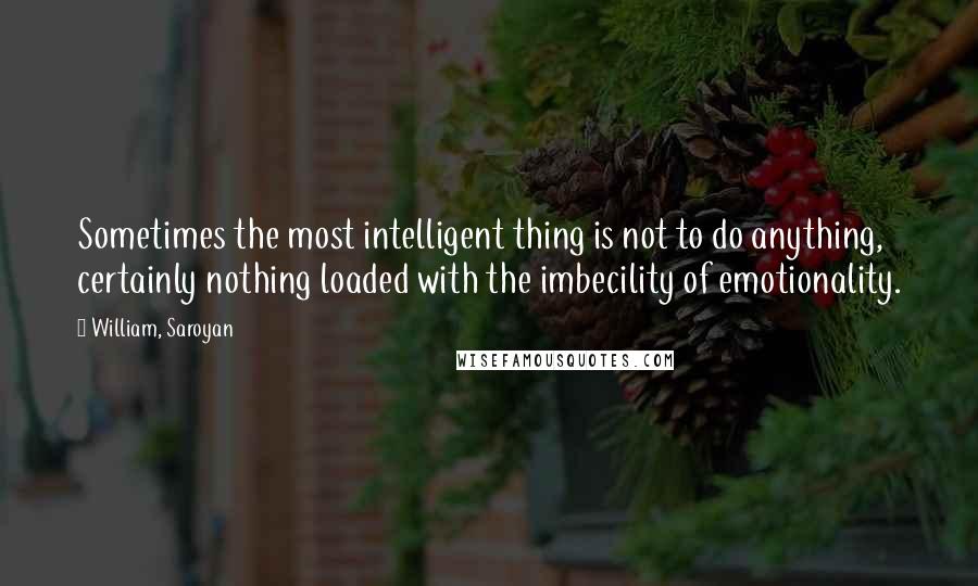 William, Saroyan quotes: Sometimes the most intelligent thing is not to do anything, certainly nothing loaded with the imbecility of emotionality.