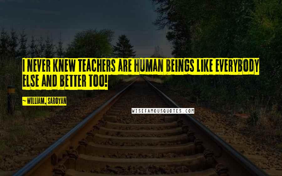 William, Saroyan quotes: I never knew teachers are human beings like everybody else and better too!