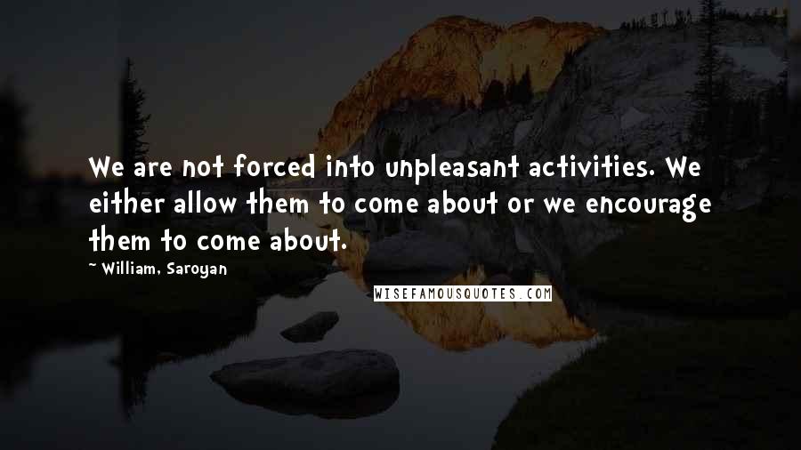 William, Saroyan quotes: We are not forced into unpleasant activities. We either allow them to come about or we encourage them to come about.