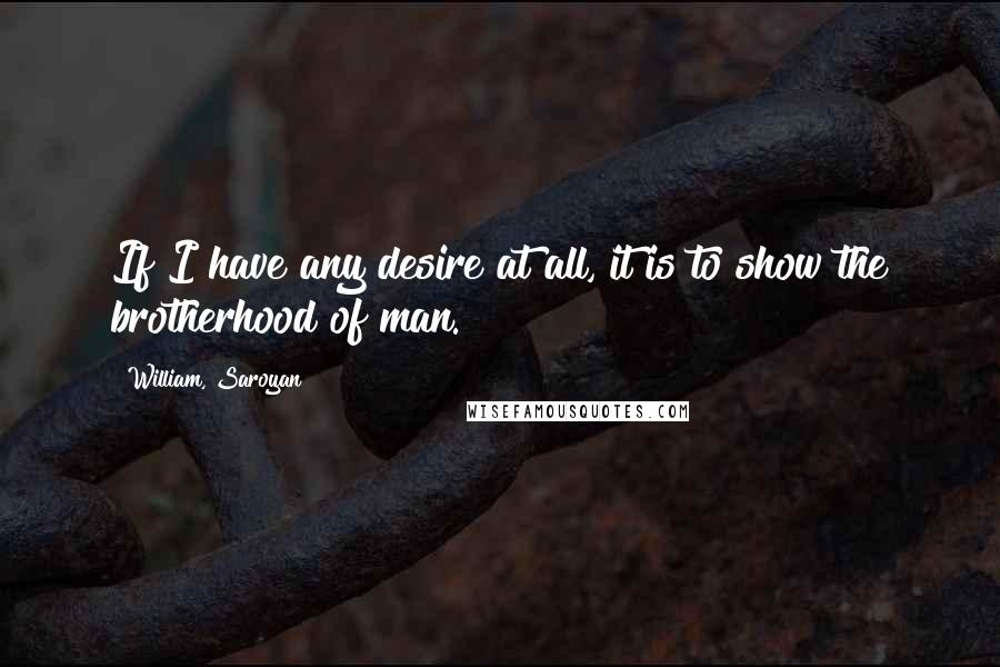 William, Saroyan quotes: If I have any desire at all, it is to show the brotherhood of man.