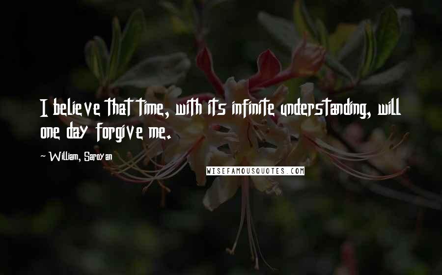 William, Saroyan quotes: I believe that time, with its infinite understanding, will one day forgive me.