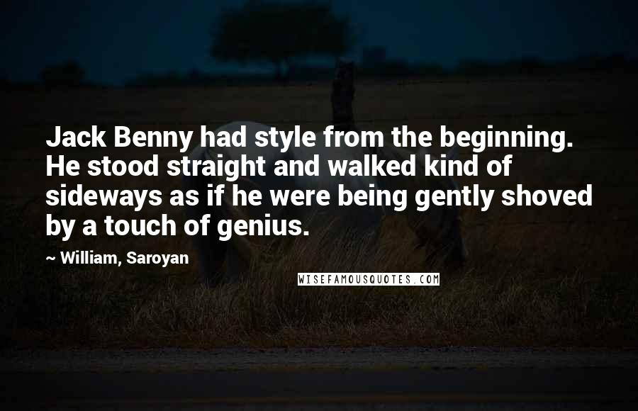 William, Saroyan quotes: Jack Benny had style from the beginning. He stood straight and walked kind of sideways as if he were being gently shoved by a touch of genius.