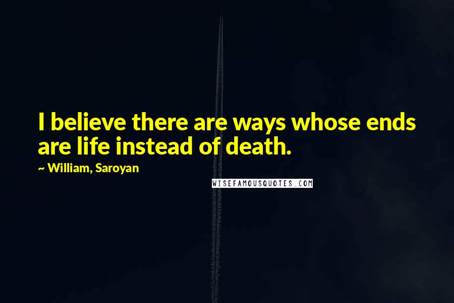 William, Saroyan quotes: I believe there are ways whose ends are life instead of death.