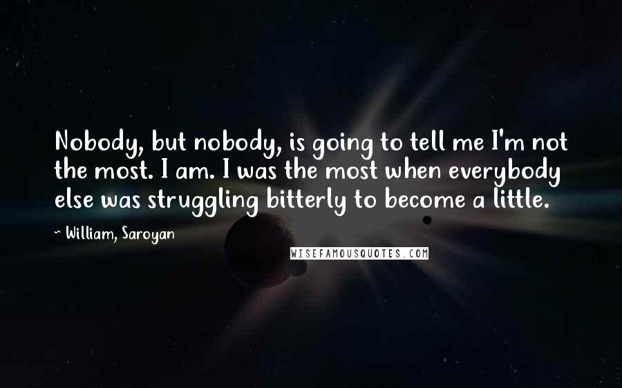 William, Saroyan quotes: Nobody, but nobody, is going to tell me I'm not the most. I am. I was the most when everybody else was struggling bitterly to become a little.