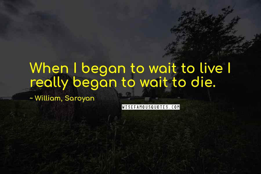 William, Saroyan quotes: When I began to wait to live I really began to wait to die.