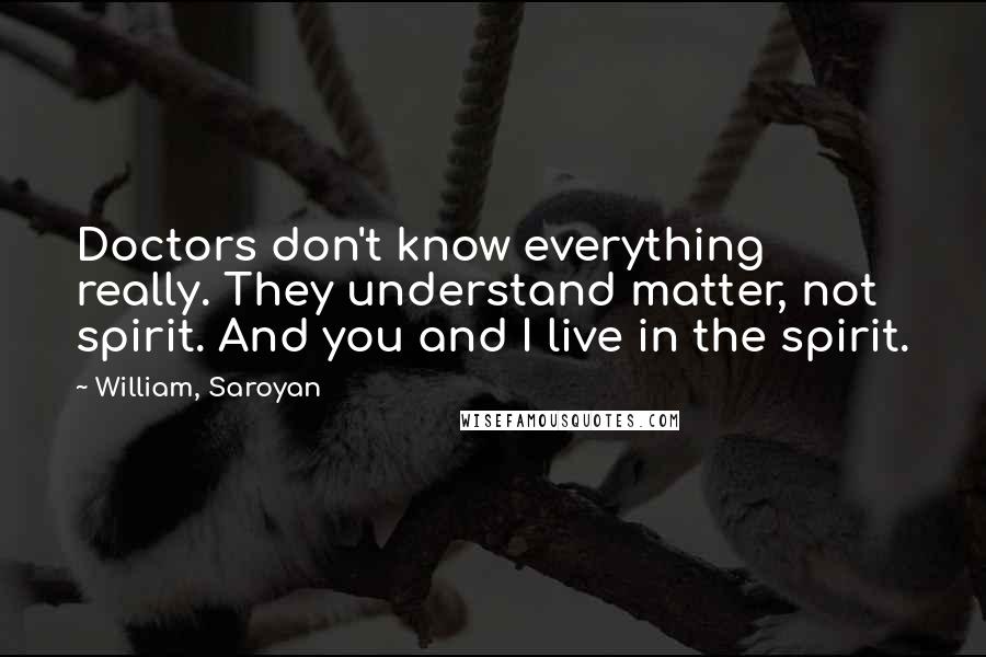 William, Saroyan quotes: Doctors don't know everything really. They understand matter, not spirit. And you and I live in the spirit.