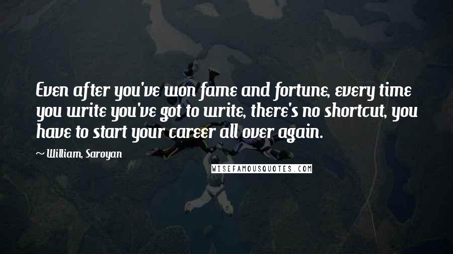 William, Saroyan quotes: Even after you've won fame and fortune, every time you write you've got to write, there's no shortcut, you have to start your career all over again.