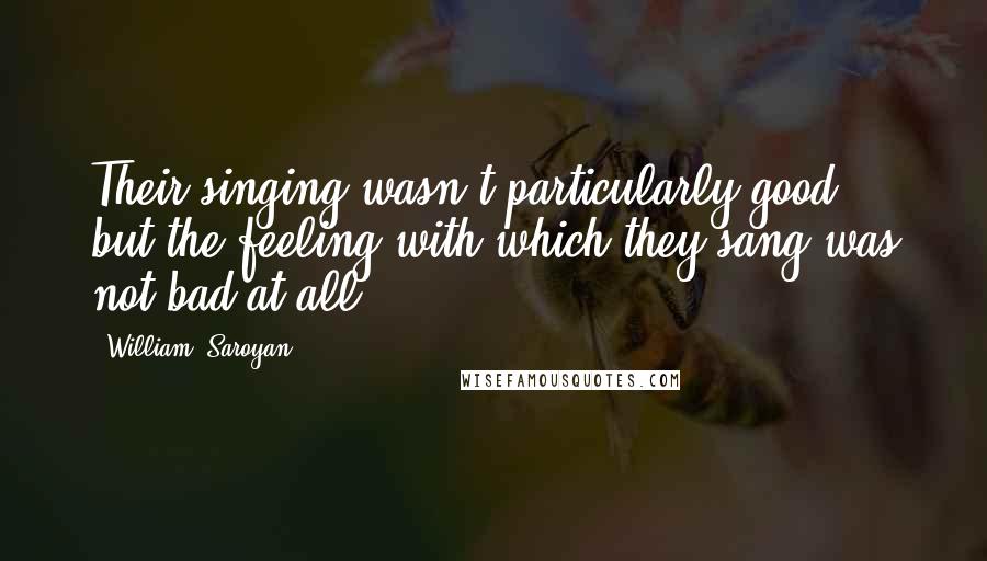 William, Saroyan quotes: Their singing wasn't particularly good, but the feeling with which they sang was not bad at all.