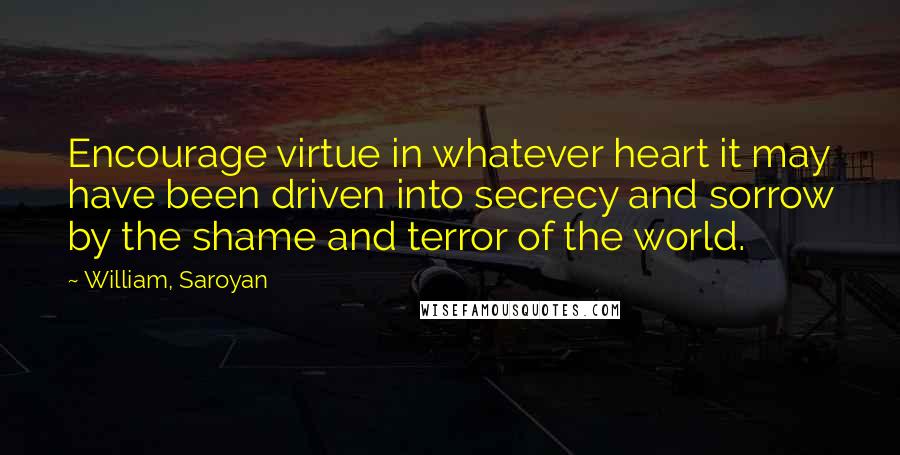 William, Saroyan quotes: Encourage virtue in whatever heart it may have been driven into secrecy and sorrow by the shame and terror of the world.