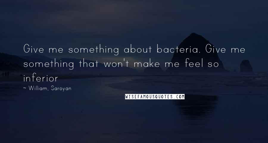 William, Saroyan quotes: Give me something about bacteria. Give me something that won't make me feel so inferior